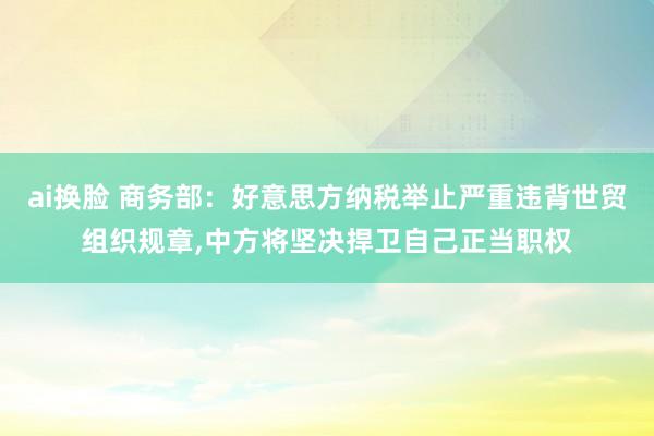 ai换脸 商务部：好意思方纳税举止严重违背世贸组织规章，中方将坚决捍卫自己正当职权