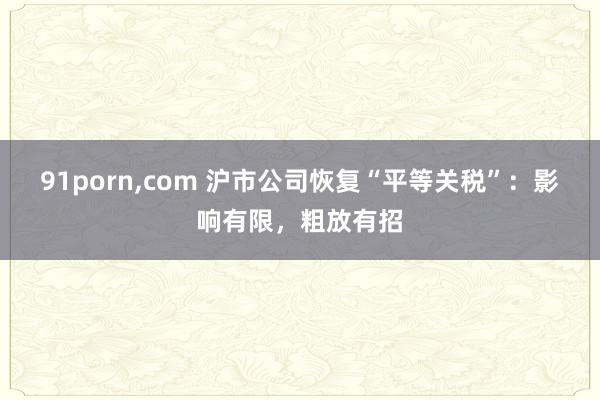 91porn，com 沪市公司恢复“平等关税”：影响有限，粗放有招