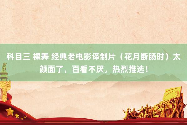 科目三 裸舞 经典老电影译制片（花月断肠时）太颜面了，百看不厌，热烈推选！