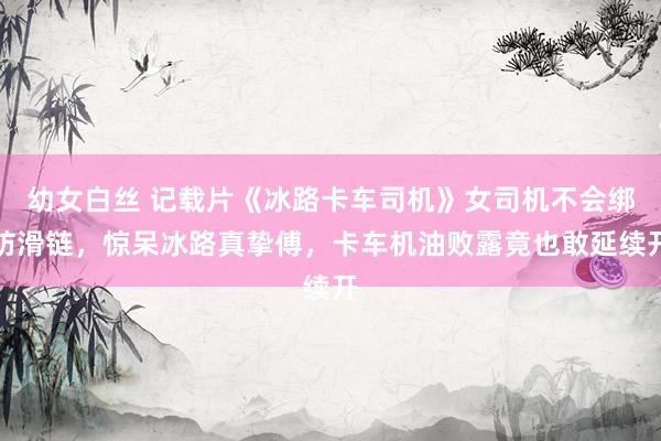 幼女白丝 记载片《冰路卡车司机》女司机不会绑防滑链，惊呆冰路真挚傅，卡车机油败露竟也敢延续开