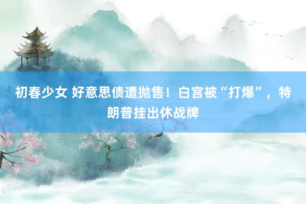 初春少女 好意思债遭抛售！白宫被“打爆”，特朗普挂出休战牌