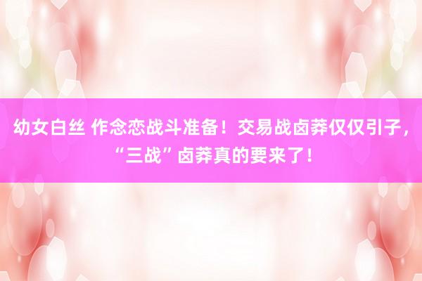 幼女白丝 作念恋战斗准备！交易战卤莽仅仅引子，“三战”卤莽真的要来了！