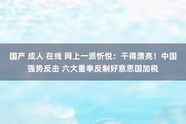 国产 成人 在线 网上一派忻悦：干得漂亮！中国强势反击 六大重拳反制好意思国加税