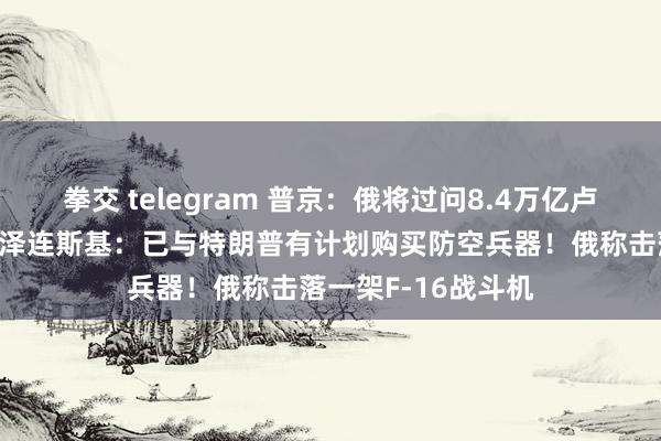 拳交 telegram 普京：俄将过问8.4万亿卢布建造舟师舰船！泽连斯基：已与特朗普有计划购买防空兵器！俄称击落一架F-16战斗机