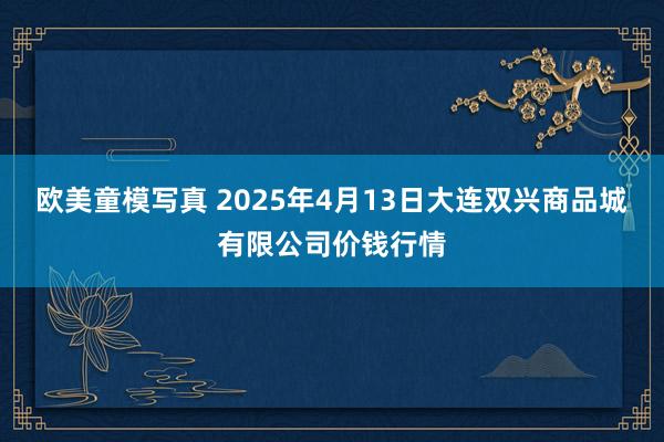 欧美童模写真 2025年4月13日大连双兴商品城有限公司价钱行情