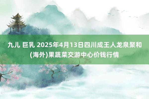 九儿 巨乳 2025年4月13日四川成王人龙泉聚和(海外)果蔬菜交游中心价钱行情