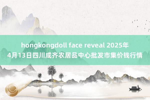 hongkongdoll face reveal 2025年4月13日四川成齐农居品中心批发市集价钱行情