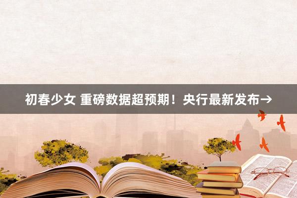初春少女 重磅数据超预期！央行最新发布→