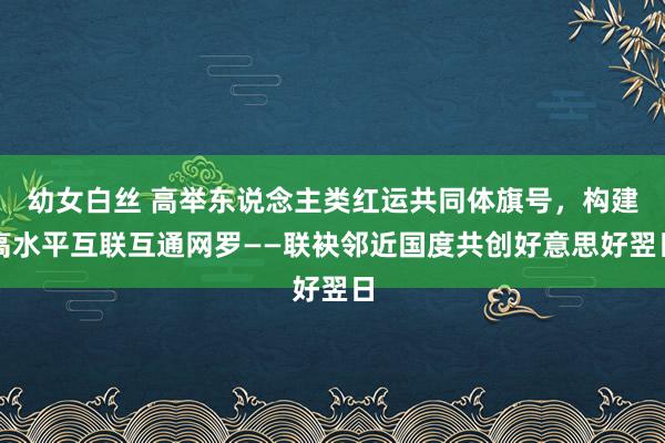幼女白丝 高举东说念主类红运共同体旗号，构建高水平互联互通网罗——联袂邻近国度共创好意思好翌日