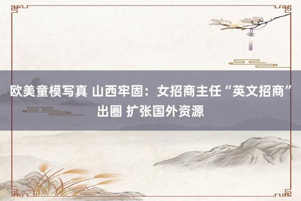 欧美童模写真 山西牢固：女招商主任“英文招商”出圈 扩张国外资源