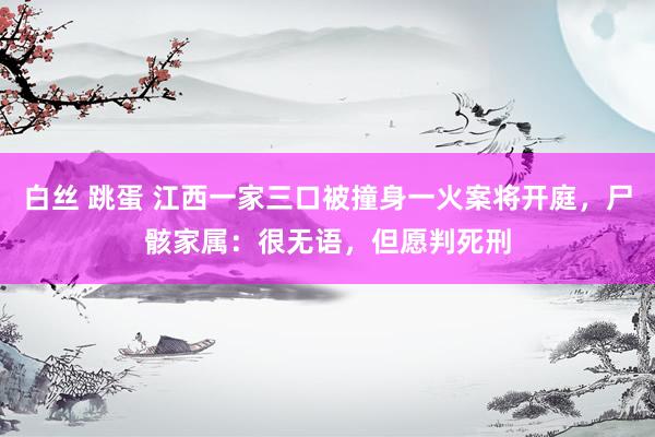 白丝 跳蛋 江西一家三口被撞身一火案将开庭，尸骸家属：很无语，但愿判死刑