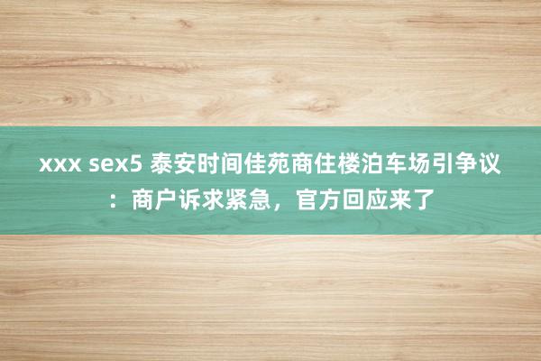 xxx sex5 泰安时间佳苑商住楼泊车场引争议：商户诉求紧急，官方回应来了
