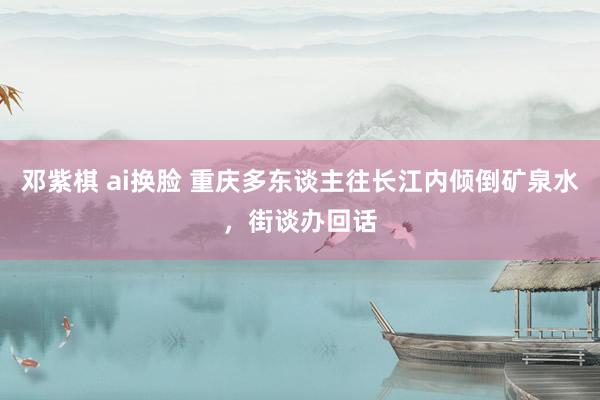 邓紫棋 ai换脸 重庆多东谈主往长江内倾倒矿泉水，街谈办回话