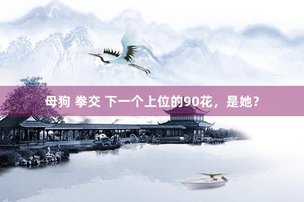母狗 拳交 下一个上位的90花，是她？