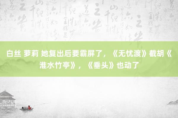 白丝 萝莉 她复出后要霸屏了，《无忧渡》截胡《淮水竹亭》，《垂头》也动了