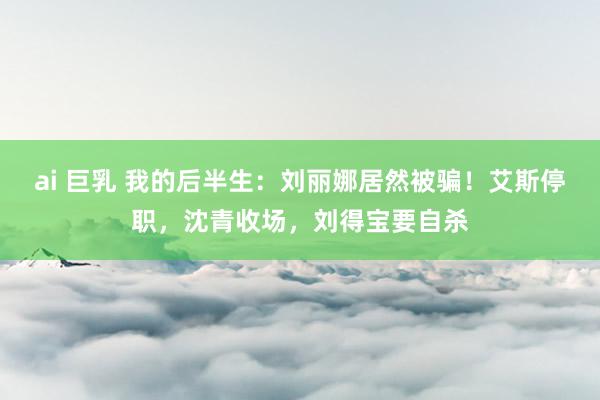 ai 巨乳 我的后半生：刘丽娜居然被骗！艾斯停职，沈青收场，刘得宝要自杀