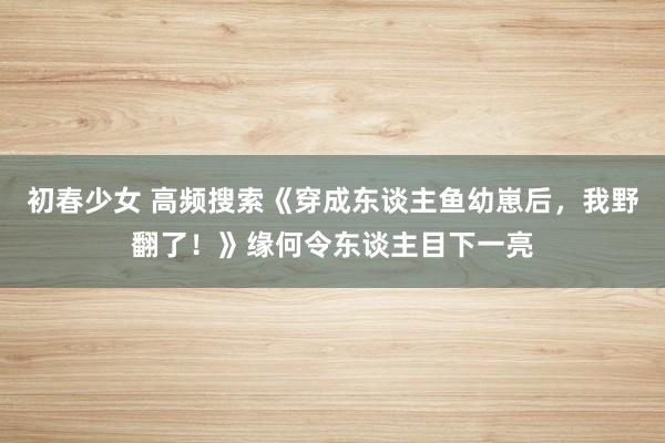 初春少女 高频搜索《穿成东谈主鱼幼崽后，我野翻了！》缘何令东谈主目下一亮