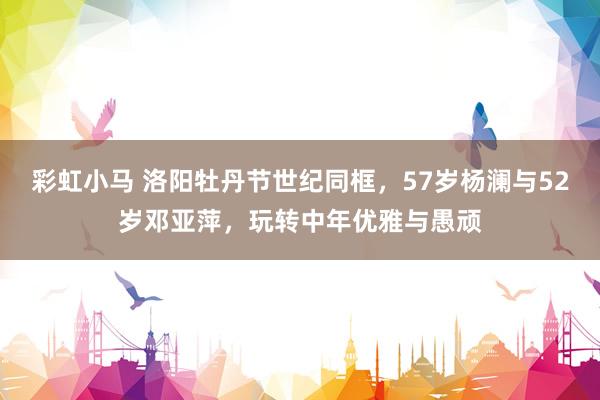 彩虹小马 洛阳牡丹节世纪同框，57岁杨澜与52岁邓亚萍，玩转中年优雅与愚顽