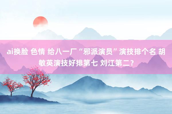 ai换脸 色情 给八一厂“邪派演员”演技排个名 胡敏英演技好排第七 刘江第二？