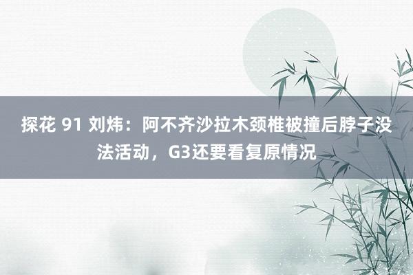 探花 91 刘炜：阿不齐沙拉木颈椎被撞后脖子没法活动，G3还要看复原情况