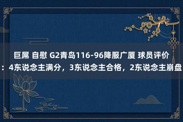 巨屌 自慰 G2青岛116-96降服广厦 球员评价：4东说念主满分，3东说念主合格，2东说念主崩盘