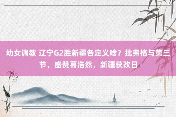 幼女调教 辽宁G2胜新疆各定义啥？批弗格与第三节，盛赞葛浩然，新疆获改日