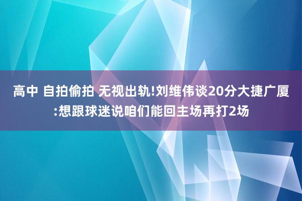 高中 自拍偷拍 无视出轨!刘维伟谈20分大捷广厦:想跟球迷说咱们能回主场再打2场