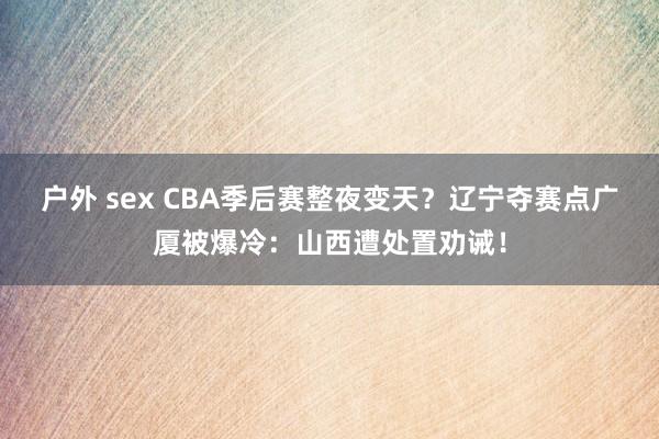 户外 sex CBA季后赛整夜变天？辽宁夺赛点广厦被爆冷：山西遭处置劝诫！
