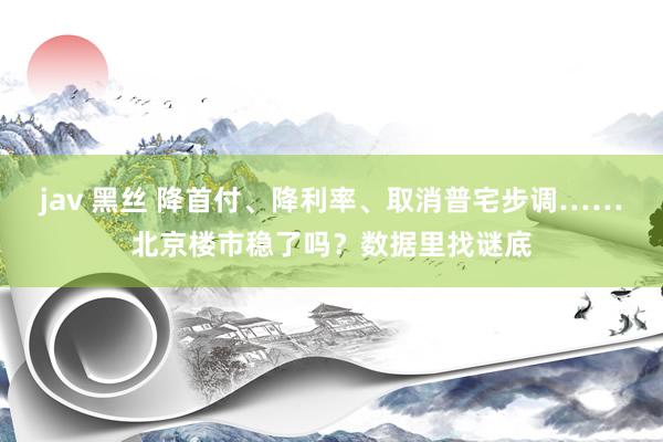 jav 黑丝 降首付、降利率、取消普宅步调……北京楼市稳了吗？数据里找谜底