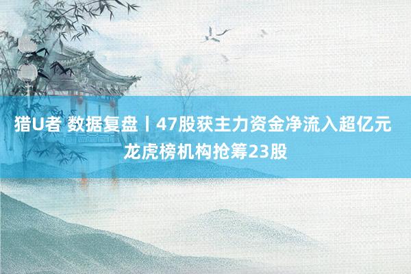猎U者 数据复盘丨47股获主力资金净流入超亿元 龙虎榜机构抢筹23股
