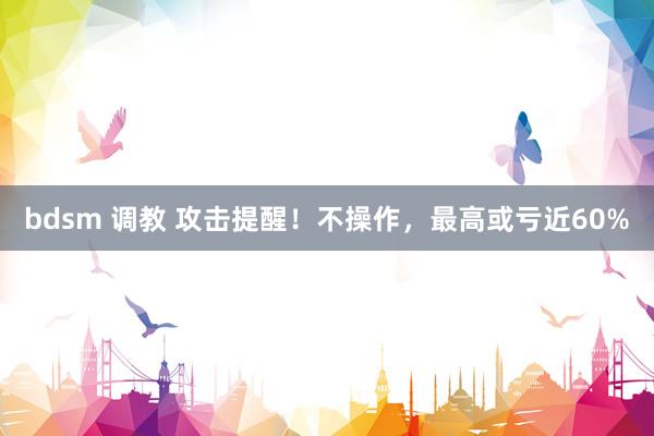 bdsm 调教 攻击提醒！不操作，最高或亏近60%