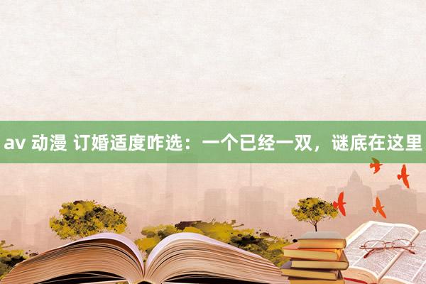 av 动漫 订婚适度咋选：一个已经一双，谜底在这里