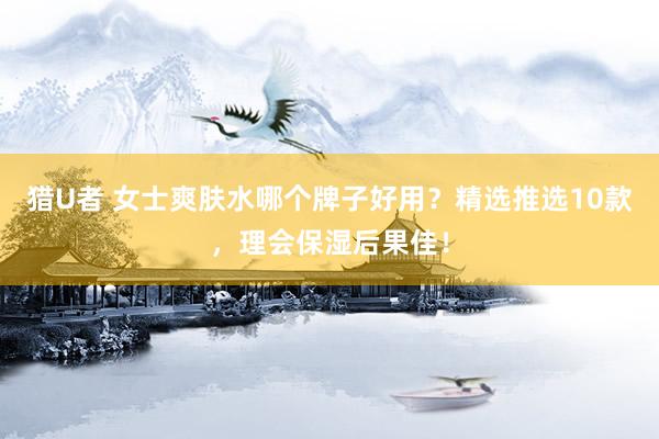 猎U者 女士爽肤水哪个牌子好用？精选推选10款，理会保湿后果佳！