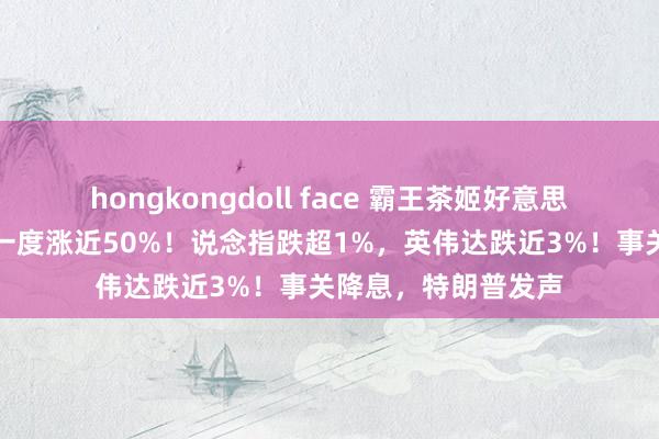 hongkongdoll face 霸王茶姬好意思股首日上市，盘中一度涨近50%！说念指跌超1%，英伟达跌近3%！事关降息，特朗普发声