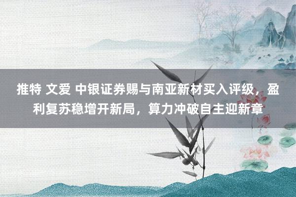 推特 文爱 中银证券赐与南亚新材买入评级，盈利复苏稳增开新局，算力冲破自主迎新章