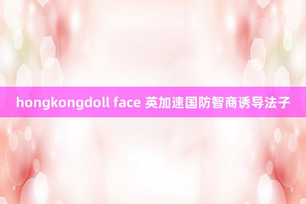 hongkongdoll face 英加速国防智商诱导法子