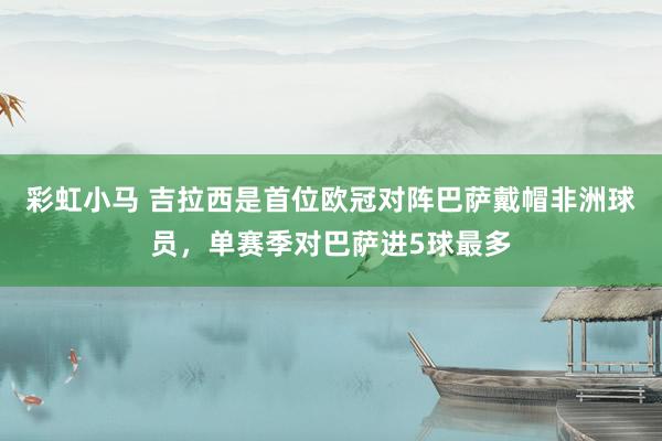 彩虹小马 吉拉西是首位欧冠对阵巴萨戴帽非洲球员，单赛季对巴萨进5球最多