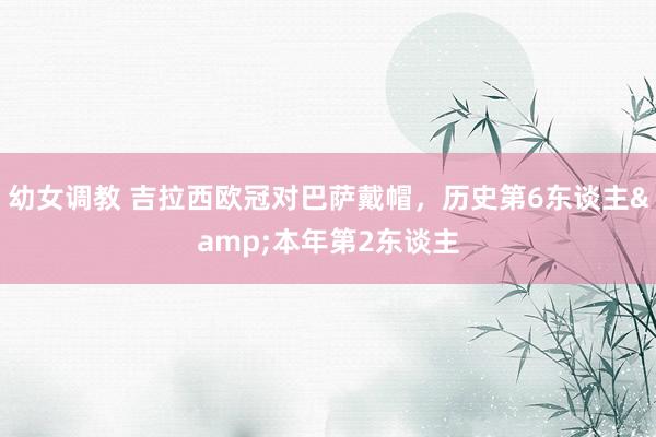 幼女调教 吉拉西欧冠对巴萨戴帽，历史第6东谈主&本年第2东谈主