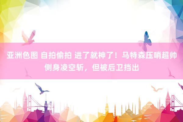 亚洲色图 自拍偷拍 进了就神了！马特森压哨超帅侧身凌空斩，但被后卫挡出