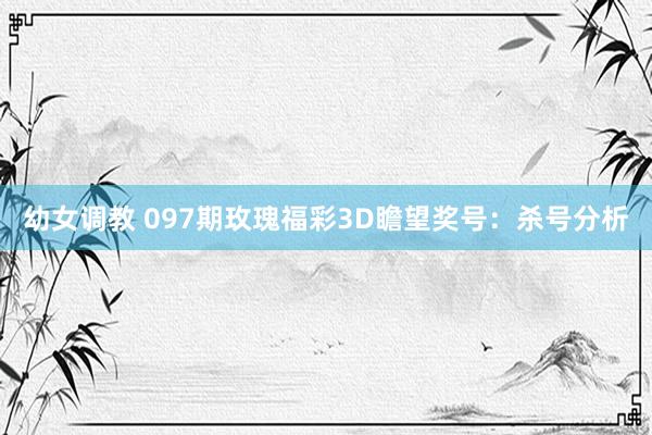 幼女调教 097期玫瑰福彩3D瞻望奖号：杀号分析