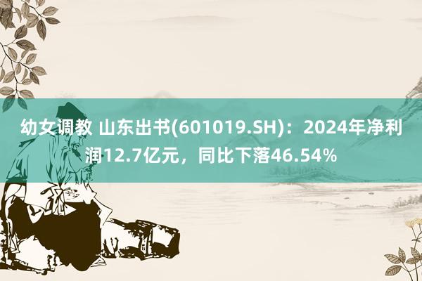 幼女调教 山东出书(601019.SH)：2024年净利润12.7亿元，同比下落46.54%