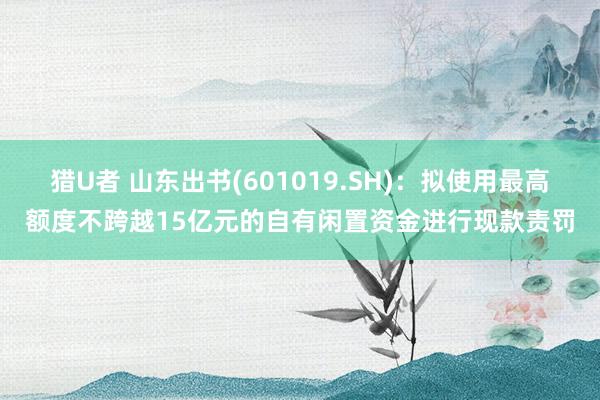 猎U者 山东出书(601019.SH)：拟使用最高额度不跨越15亿元的自有闲置资金进行现款责罚
