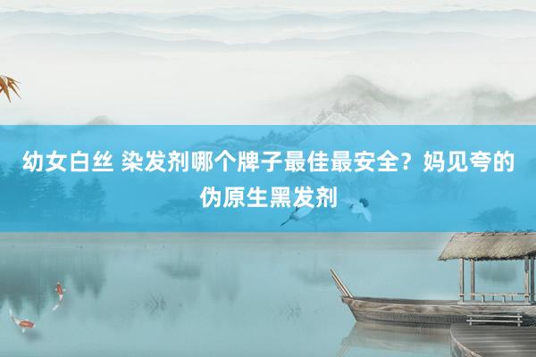 幼女白丝 染发剂哪个牌子最佳最安全？妈见夸的伪原生黑发剂