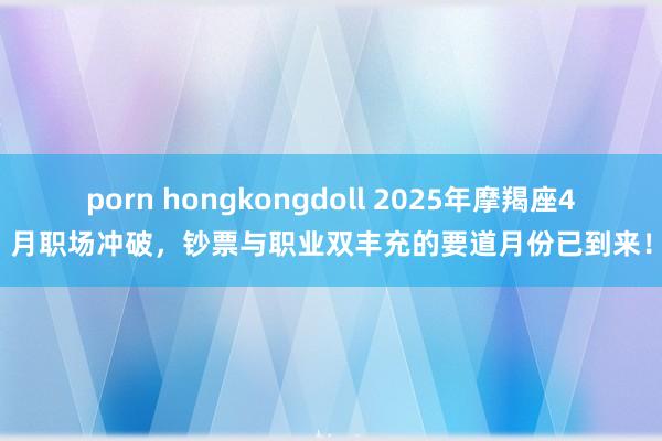 porn hongkongdoll 2025年摩羯座4月职场冲破，钞票与职业双丰充的要道月份已到来！