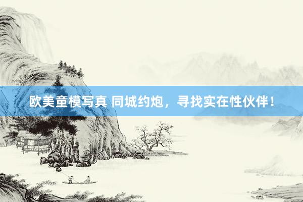 欧美童模写真 同城约炮，寻找实在性伙伴！