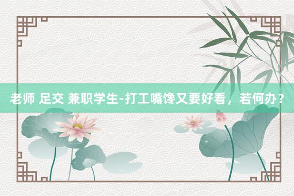 老师 足交 兼职学生-打工嘴馋又要好看，若何办？