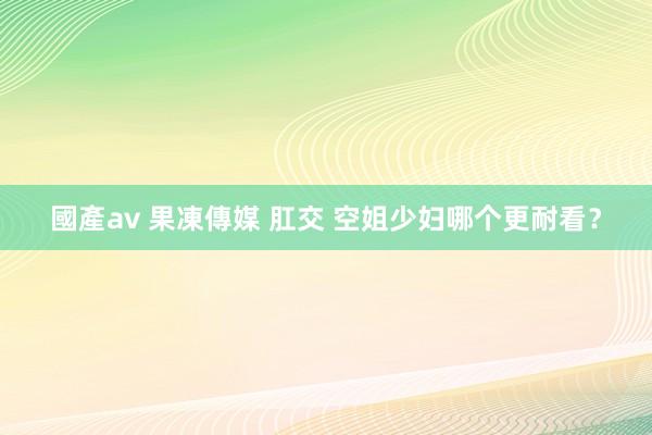 國產av 果凍傳媒 肛交 空姐少妇哪个更耐看？