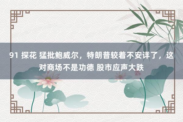 91 探花 猛批鲍威尔，特朗普较着不安详了，这对商场不是功德 股市应声大跌