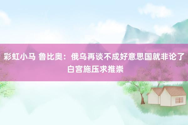 彩虹小马 鲁比奥：俄乌再谈不成好意思国就非论了 白宫施压求推崇