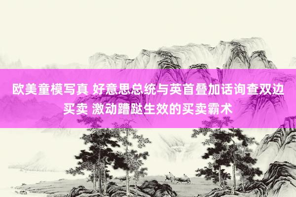 欧美童模写真 好意思总统与英首叠加话询查双边买卖 激动蹧跶生效的买卖霸术